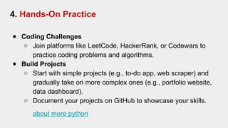 4. Hands-On Practice
● Coding Challenges
○ Join platforms like LeetCode, HackerRank, or Codewars to
practice coding problems and algorithms.
● Build Projects
○ Start with simple projects (e.g., to-do app, web scraper) and
gradually take on more complex ones (e.g., portfolio website,
data dashboard).
○ Document your projects on GitHub to showcase your skills.
about more python
 
