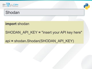 Shodan
import shodan
SHODAN_API_KEY = "insert your API key here"
api = shodan.Shodan(SHODAN_API_KEY)
 