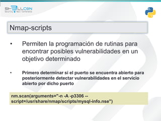 Nmap-scripts
• Permiten la programación de rutinas para
encontrar posibles vulnerabilidades en un
objetivo determinado
• Primero determinar si el puerto se encuentra abierto para
posteriormente detectar vulnerabilidades en el servicio
abierto por dicho puerto
nm.scan(arguments="-n -A -p3306 --
script=/usr/share/nmap/scripts/mysql-info.nse")
 