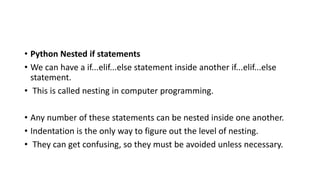 • Python Nested if statements
• We can have a if...elif...else statement inside another if...elif...else
statement.
• This is called nesting in computer programming.
• Any number of these statements can be nested inside one another.
• Indentation is the only way to figure out the level of nesting.
• They can get confusing, so they must be avoided unless necessary.
 