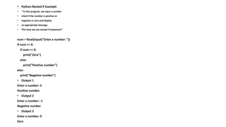 • Python Nested if Example
• '''In this program, we input a number
• check if the number is positive or
• negative or zero and display
• an appropriate message
• This time we use nested if statement'''
num = float(input("Enter a number: "))
if num >= 0:
if num == 0:
print("Zero")
else:
print("Positive number")
else:
print("Negative number")
• Output 1
Enter a number: 5
Positive number
• Output 2
Enter a number: -1
Negative number
• Output 3
Enter a number: 0
Zero
 