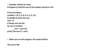 • Example: Python for Loop
# Program to find the sum of all numbers stored in a list
# List of numbers
numbers = [6, 5, 3, 8, 4, 2, 5, 4, 11]
# variable to store the sum
sum = 0
# iterate over the list
for val in numbers:
sum = sum+val
print("The sum is", sum)
• When you run the program, the output will be:
The sum is 48s
 