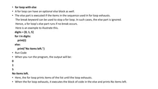• for loop with else
• A for loop can have an optional else block as well.
• The else part is executed if the items in the sequence used in for loop exhausts.
The break keyword can be used to stop a for loop. In such cases, the else part is ignored.
Hence, a for loop's else part runs if no break occurs.
Here is an example to illustrate this.
digits = [0, 1, 5]
for i in digits:
print(i)
else:
print("No items left.")
• Run Code
• When you run the program, the output will be:
0
1
5
No items left.
• Here, the for loop prints items of the list until the loop exhausts.
• When the for loop exhausts, it executes the block of code in the else and prints No items left.
 