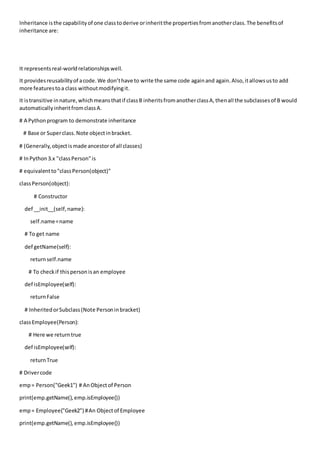 Inheritance isthe capabilityof one classtoderive orinheritthe propertiesfromanotherclass.The benefitsof
inheritance are:
It representsreal-worldrelationshipswell.
It providesreusabilityof acode.We don’thave to write the same code againand again.Also,itallowsusto add
more featurestoa class withoutmodifyingit.
It istransitive innature,whichmeansthatif classB inheritsfromanotherclassA,thenall the subclassesof B would
automaticallyinheritfromclassA.
# A Pythonprogram to demonstrate inheritance
# Base or Superclass.Note objectinbracket.
# (Generally,objectismade ancestorof all classes)
# InPython3.x "classPerson"is
# equivalentto"classPerson(object)"
classPerson(object):
# Constructor
def __init__(self,name):
self.name=name
# To get name
def getName(self):
returnself.name
# To checkif thispersonisan employee
def isEmployee(self):
returnFalse
# InheritedorSubclass(Note Personinbracket)
classEmployee(Person):
# Here we returntrue
def isEmployee(self):
returnTrue
# Drivercode
emp= Person("Geek1") # AnObjectof Person
print(emp.getName(),emp.isEmployee())
emp= Employee("Geek2") #An Objectof Employee
print(emp.getName(),emp.isEmployee())
 