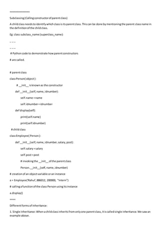 ==============
Subclassing(Callingconstructorof parentclass)
A childclassneedstoidentifywhichclassisitsparentclass.Thiscan be done bymentioningthe parent classname in
the definitionof the childclass.
Eg: class subclass_name (superclass_name):
_ _ _
_ _ _
# Pythoncode to demonstrate howparentconstructors
# are called.
# parentclass
classPerson( object):
# __init__ isknownas the constructor
def __init__(self,name,idnumber):
self.name =name
self.idnumber=idnumber
def display(self):
print(self.name)
print(self.idnumber)
# childclass
classEmployee( Person):
def __init__(self,name,idnumber,salary,post):
self.salary=salary
self.post=post
# invokingthe __init__of the parentclass
Person.__init__(self,name,idnumber)
# creationof an objectvariable oran instance
a = Employee('Rahul',886012, 200000, "Intern")
# callingafunctionof the class Personusingitsinstance
a.display()
====
Differentformsof Inheritance:
1. Single inheritance:Whenachildclassinheritsfromonlyone parentclass,itiscalledsingle inheritance.We sawan
example above.
 