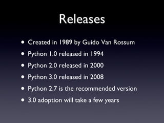Releases Created in 1989 by Guido Van Rossum Python 1.0 released in 1994 Python 2.0 released in 2000 Python 3.0 released in 2008 Python 2.7 is the recommended version 3.0 adoption will take a few years 