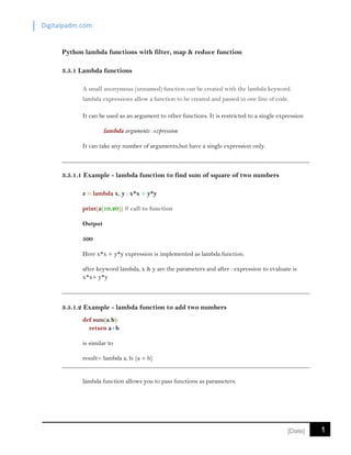 Digitalpadm.com
1[Date]
Python lambda functions with filter, map & reduce function
3.5.1 Lambda functions
A small anonymous (unnamed) function can be created with the lambda keyword.
lambda expressions allow a function to be created and passed in one line of code.
It can be used as an argument to other functions. It is restricted to a single expression
lambda arguments : expression
It can take any number of arguments,but have a single expression only.
3.5.1.1 Example - lambda function to find sum of square of two numbers
z = lambda x, y : x*x + y*y
print(z(10,20)) # call to function
Output
500
Here x*x + y*y expression is implemented as lambda function.
after keyword lambda, x & y are the parameters and after : expression to evaluate is
x*x+ y*y
3.5.1.2 Example - lambda function to add two numbers
def sum(a,b):
return a+b
is similar to
result= lambda a, b: (a + b)
lambda function allows you to pass functions as parameters.
 