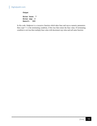 Digitalpadm.com
10[Date]
Output
Enter base: 7
Enter exp: 3
Result: 343
In this code, findpower is a recursive function which takes base and exp as numeric parameters.
Here expt==1 is the terminating condition, if this true then return the base value. If terminating
condition is not true then multiply base value with decrement exp value and call same function
 
