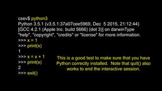 csev$ python3
Python 3.5.1 (v3.5.1:37a07cee5969, Dec 5 2015, 21:12:44)
[GCC 4.2.1 (Apple Inc. build 5666) (dot 3)] on darwinType
"help", "copyright", "credits" or "license" for more information.
>>> x = 1
>>> print(x)
1
>>> x = x + 1
>>> print(x)
2
>>> exit()
This is a good test to make sure that you have
Python correctly installed. Note that quit() also
works to end the interactive session.
 
