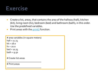  Create a list, areas, that contains the area of the hallway (hall), kitchen
(kit), living room (liv), bedroom (bed) and bathroom (bath), in this order.
Use the predefined variables.
 Print areas with the print() function.
# area variables (in square meters)
hall = 11.25
kit = 18.0
liv = 20.0
bed = 10.75
bath = 9.50
# Create list areas
_____________________________
# Print areas
_____________________________
 