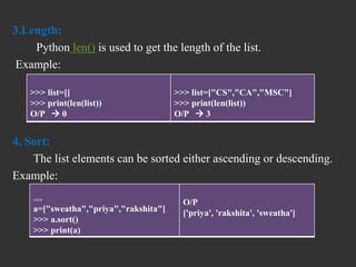 3.Length:
Python len() is used to get the length of the list.
Example:
4. Sort:
The list elements can be sorted either ascending or descending.
Example:
>>> list=[]
>>> print(len(list))
O/P  0
>>> list=["CS","CA","MSC"]
>>> print(len(list))
O/P  3
>>>
a=["sweatha","priya","rakshita"]
>>> a.sort()
>>> print(a)
O/P
['priya', 'rakshita', 'sweatha']
 