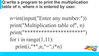 Q:write a program to print the multiplication
table of n, where n is entered by user.
n=int(input("Enter any number:"))
print("Multiplication table of", n)
print("*********************")
for i in range(1,11):
print(i,"*",n,"=",i*n)
 