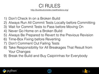 CI RULES
http://buildoutcoredev.readthedocs.org/
1) Don’t Check In on a Broken Build
2) Always Run All Commit Tests Locally before Committing
3) Wait for Commit Tests to Pass before Moving On
4) Never Go Home on a Broken Build
5) Always Be Prepared to Revert to the Previous Revision
6) Time-Box Fixing before Reverting
7) Don’t Comment Out Failing Tests
8) Take Responsibility for All Breakages That Result from
Your Changes
9) Break the Build and Buy Caipirinhas for Everybody
 