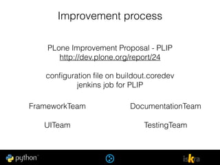 Improvement process
PLone Improvement Proposal - PLIP
http://dev.plone.org/report/24
conﬁguration ﬁle on buildout.coredev
jenkins job for PLIP
FrameworkTeam
UITeam
DocumentationTeam
TestingTeam
 