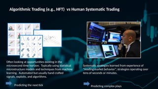 Algorithmic Trading (e.g., HFT) vs Human Systematic Trading
Often looking at opportunities existing in the
microsecond time horizon. Typically using statistical
microstructure models and techniques from machine
learning. Automated but usually hand crafted
signals, exploits, and algorithms.
Predicting the next tick
Systematic strategies learned from experience of
“reading market behavior”, strategies operating over
tens of seconds or minutes.
Predicting complex plays
 