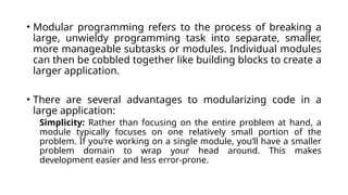 • Modular programming refers to the process of breaking a
large, unwieldy programming task into separate, smaller,
more manageable subtasks or modules. Individual modules
can then be cobbled together like building blocks to create a
larger application.
• There are several advantages to modularizing code in a
large application:
Simplicity: Rather than focusing on the entire problem at hand, a
module typically focuses on one relatively small portion of the
problem. If you’re working on a single module, you’ll have a smaller
problem domain to wrap your head around. This makes
development easier and less error-prone.
 