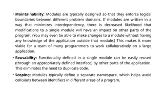 • Maintainability: Modules are typically designed so that they enforce logical
boundaries between different problem domains. If modules are written in a
way that minimizes interdependency, there is decreased likelihood that
modifications to a single module will have an impact on other parts of the
program. (You may even be able to make changes to a module without having
any knowledge of the application outside that module.) This makes it more
viable for a team of many programmers to work collaboratively on a large
application.
• Reusability: Functionality defined in a single module can be easily reused
(through an appropriately defined interface) by other parts of the application.
This eliminates the need to duplicate code.
• Scoping: Modules typically define a separate namespace, which helps avoid
collisions between identifiers in different areas of a program.
 