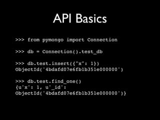 API Basics
>>> from pymongo import Connection

>>> db = Connection().test_db

>>> db.test.insert({"x": 1})
ObjectId('4bdafd07e6fb1b351e000000')

>>> db.test.find_one()
{u'x': 1, u'_id':
ObjectId('4bdafd07e6fb1b351e000000')}
 