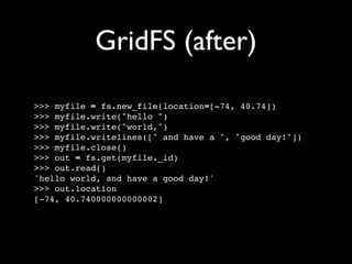 GridFS (after)

>>> myfile = fs.new_file(location=[-74, 40.74])
>>> myfile.write("hello ")
>>> myfile.write("world,")
>>> myfile.writelines([" and have a ", "good day!"])
>>> myfile.close()
>>> out = fs.get(myfile._id)
>>> out.read()
'hello world, and have a good day!'
>>> out.location
[-74, 40.740000000000002]
 