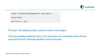 Copyright @ 2019 Learntek. All Rights Reserved. 14
thread1 = threading.Thread(target=fun1, args=(each,))
thread1.start()
print ("List1 is : ", list1)
The lock = threading.Lock() is used to create a lock object.
The main problem with the lock is, the lock does not remember which thread
acquired the lock. Now two problem can be aroused.
 