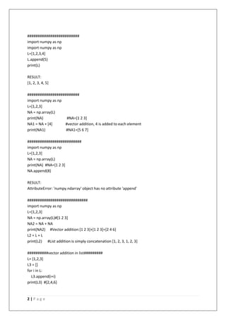 2 | P a g e
#########################
import numpy as np
import numpy as np
L=[1,2,3,4]
L.append(5)
print(L)
RESULT:
[1, 2, 3, 4, 5]
#########################
import numpy as np
L=[1,2,3]
NA = np.array(L)
print(NA) #NA=[1 2 3]
NA1 = NA + [4] #vector addition, 4 is added to each element
print(NA1) #NA1=[5 6 7]
##########################
import numpy as np
L=[1,2,3]
NA = np.array(L)
print(NA) #NA=[1 2 3]
NA.append(8)
RESULT:
AttributeError: 'numpy.ndarray' object has no attribute 'append'
#############################
import numpy as np
L=[1,2,3]
NA = np.array(L)#[1 2 3]
NA2 = NA + NA
print(NA2) #Vector addition:[1 2 3]+[1 2 3]=[2 4 6]
L2 = L + L
print(L2) #List addition is simply concatenation [1, 2, 3, 1, 2, 3]
##########vector addition in list#########
L= [1,2,3]
L3 = []
for i in L:
L3.append(i+i)
print(L3) #[2,4,6]
 