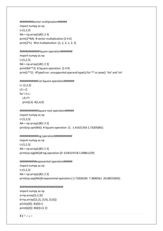 3 | P a g e
#########vector multipication######
import numpy as np
L=[1,2,3]
NA = np.array(L)#[1 2 3]
print(2*NA) # vector multiplication [2 4 6]
print(2*L) #list multiplication :[1, 2, 3, 1, 2, 3]
#############Square operation########
import numpy as np
L=[1,2,3]
NA = np.array(L)#[1 2 3]
print(NA**2) # Square operation: [1 4 9]
print(L**2) #TypeError: unsupported operand type(s) for ** or pow(): 'list' and 'int'
############List Square operation#######
L= [1,2,3]
L3 = []
for i in L:
L3=i*i
print(L3) #[1,4,9]
############Square root operation######
import numpy as np
L=[1,2,3]
NA = np.array(L)#[1 2 3]
print(np.sqrt(NA)) # Square operation: [1. 1.41421356 1.73205081]
############log operation############
import numpy as np
L=[1,2,3]
NA = np.array(L)#[1 2 3]
print(np.log(NA))# log operation:[0. 0.69314718 1.09861229]
###########exponential operation######
import numpy as np
L=[1,2,3]
NA = np.array(L)#[1 2 3]
print(np.exp(NA))# exponential operation:[ 2.71828183 7.3890561 20.08553692]
#############################
import numpy as np
a=np.array([1,2,3])
b=np.array([[1,2], [3,4], [5,6]])
print(a[0]) #a[0]=1
print(b[0]) #b[0]=[1 2]
 