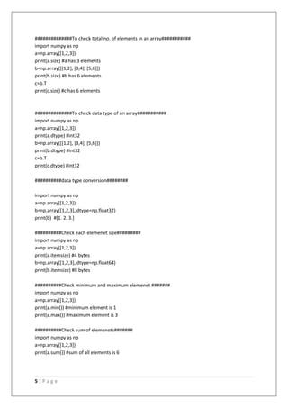 5 | P a g e
##############To check total no. of elements in an array###########
import numpy as np
a=np.array([1,2,3])
print(a.size) #a has 3 elements
b=np.array([[1,2], [3,4], [5,6]])
print(b.size) #b has 6 elements
c=b.T
print(c.size) #c has 6 elements
##############To check data type of an array###########
import numpy as np
a=np.array([1,2,3])
print(a.dtype) #int32
b=np.array([[1,2], [3,4], [5,6]])
print(b.dtype) #int32
c=b.T
print(c.dtype) #int32
##########data type conversion########
import numpy as np
a=np.array([1,2,3])
b=np.array([1,2,3], dtype=np.float32)
print(b) #[1. 2. 3.]
##########Check each elemenet size#########
import numpy as np
a=np.array([1,2,3])
print(a.itemsize) #4 bytes
b=np.array([1,2,3], dtype=np.float64)
print(b.itemsize) #8 bytes
##########Check minimum and maximum elemenet #######
import numpy as np
a=np.array([1,2,3])
print(a.min()) #minimum element is 1
print(a.max()) #maximum element is 3
##########Check sum of elemenets#######
import numpy as np
a=np.array([1,2,3])
print(a.sum()) #sum of all elements is 6
 