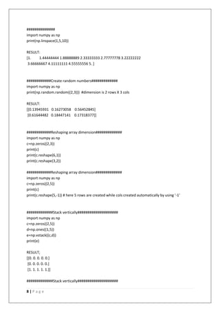 8 | P a g e
##############
import numpy as np
print(np.linspace(1,5,10))
RESULT:
[1. 1.44444444 1.88888889 2.33333333 2.77777778 3.22222222
3.66666667 4.11111111 4.55555556 5. ]
############Create random numbers#############
import numpy as np
print(np.random.random((2,3))) #dimension is 2 rows X 3 cols
RESULT:
[[0.13945931 0.16273058 0.56452845]
[0.61644482 0.18447141 0.17318377]]
############Reshaping array dimension#############
import numpy as np
c=np.zeros((2,3))
print(c)
print(c.reshape(6,1))
print(c.reshape(3,2))
############Reshaping array dimension#############
import numpy as np
c=np.zeros((2,5))
print(c)
print(c.reshape(5,-1)) # here 5 rows are created while cols created automatically by using '-1'
#############Stack vertically####################
import numpy as np
c=np.zeros((2,5))
d=np.ones((1,5))
e=np.vstack((c,d))
print(e)
RESULT;
[[0. 0. 0. 0. 0.]
[0. 0. 0. 0. 0.]
[1. 1. 1. 1. 1.]]
#############Stack vertically####################
 