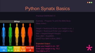 Python Synatx Basics
Practical EXERCISE 01
Exercise : Program To print the BMI( Body
Mass Index)
Height = float(input(“Enter your height in cm. )
Weight = float(input(“Enter your weight in kg.)
BMI = Height/(Weight*Weight)
float_BMI = float(BMI)
print(f”Your BMI is {float_BMI} )
Expected Output :
Enter your height in cm. 167
Enter your weight in kg. 75.2
Your BMI is 27.0
 