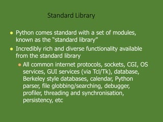 Standard Library
 Python comes standard with a set of modules,
known as the “standard library”
 Incredibly rich and diverse functionality available
from the standard library
 All common internet protocols, sockets, CGI, OS
services, GUI services (via Tcl/Tk), database,
Berkeley style databases, calendar, Python
parser, file globbing/searching, debugger,
profiler, threading and synchronisation,
persistency, etc
 