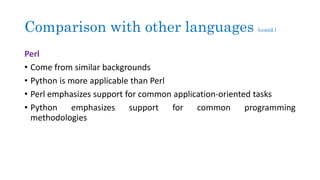 Comparison with other languages (contd.)
Perl
• Come from similar backgrounds
• Python is more applicable than Perl
• Perl emphasizes support for common application-oriented tasks
• Python emphasizes support for common programming
methodologies
 