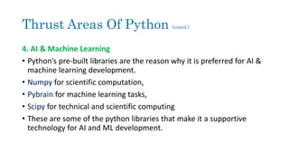Thrust Areas Of Python (contd.)
4. AI & Machine Learning
• Python’s pre-built libraries are the reason why it is preferred for AI &
machine learning development.
• Numpy for scientific computation,
• Pybrain for machine learning tasks,
• Scipy for technical and scientific computing
• These are some of the python libraries that make it a supportive
technology for AI and ML development.
 