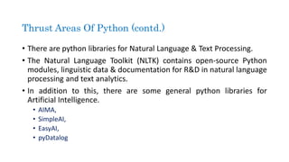 • There are python libraries for Natural Language & Text Processing.
• The Natural Language Toolkit (NLTK) contains open-source Python
modules, linguistic data & documentation for R&D in natural language
processing and text analytics.
• In addition to this, there are some general python libraries for
Artificial Intelligence.
• AIMA,
• SimpleAI,
• EasyAI,
• pyDatalog
Thrust Areas Of Python (contd.)
 