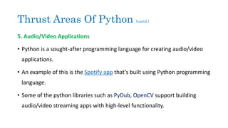 Thrust Areas Of Python (contd.)
5. Audio/Video Applications
• Python is a sought-after programming language for creating audio/video
applications.
• An example of this is the Spotify app that’s built using Python programming
language.
• Some of the python libraries such as PyDub, OpenCV support building
audio/video streaming apps with high-level functionality.
 