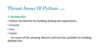 Thrust Areas Of Python (contd.)
7. Desktop GUI
• Python has libraries for building desktop GUI applications.
• Camelot
• Kivy
• PyGTK
are some of the amazing libraries and tool-kits available for building
desktop GUI.
 