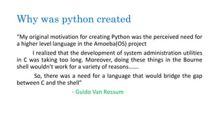 Why was python created
“My original motivation for creating Python was the perceived need for
a higher level language in the Amoeba(OS) project
I realized that the development of system administration utilities
in C was taking too long. Moreover, doing these things in the Bourne
shell wouldn’t work for a variety of reasons…….
So, there was a need for a language that would bridge the gap
between C and the shell”
- Guido Van Rossum
 