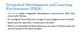 Integrated Development and Learning
Environment (IDLE)
• IDLE is a simple integrated development environment (IDE) that
comes with Python.
• It’s a program that allows you to type in your programs and run them
• When you first start IDLE, it starts up in the shell
• Shell is an interactive window where you can type in Python code and
see the output in the same window
 