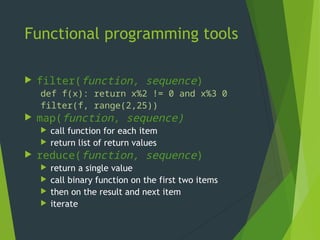 Functional programming tools
 filter(function, sequence)
def f(x): return x%2 != 0 and x%3 0
filter(f, range(2,25))
 map(function, sequence)
 call function for each item
 return list of return values
 reduce(function, sequence)
 return a single value
 call binary function on the first two items
 then on the result and next item
 iterate
 