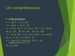 List comprehensions
 cross products:
>>> vec1 = [2,4,6]
>>> vec2 = [4,3,-9]
>>> [x*y for x in vec1 for y in vec2]
[8,6,-18, 16,12,-36, 24,18,-54]
>>> [x+y for x in vec1 and y in vec2]
[6,5,-7,8,7,-5,10,9,-3]
>>> [vec1[i]*vec2[i] for i in
range(len(vec1))]
[8,12,-54]
 