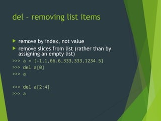 del – removing list items
 remove by index, not value
 remove slices from list (rather than by
assigning an empty list)
>>> a = [-1,1,66.6,333,333,1234.5]
>>> del a[0]
>>> a
[1,66.6,333,333,1234.5]
>>> del a[2:4]
>>> a
[1,66.6,1234.5]
 