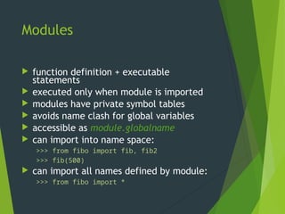 Modules
 function definition + executable
statements
 executed only when module is imported
 modules have private symbol tables
 avoids name clash for global variables
 accessible as module.globalname
 can import into name space:
>>> from fibo import fib, fib2
>>> fib(500)
 can import all names defined by module:
>>> from fibo import *
 