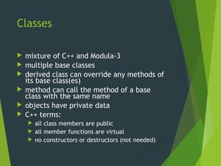 Classes
 mixture of C++ and Modula-3
 multiple base classes
 derived class can override any methods of
its base class(es)
 method can call the method of a base
class with the same name
 objects have private data
 C++ terms:
 all class members are public
 all member functions are virtual
 no constructors or destructors (not needed)
 