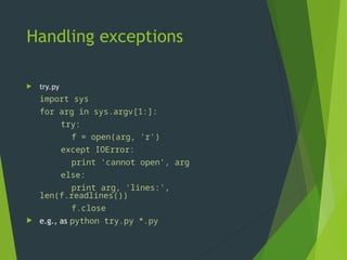 Handling exceptions
 try.py
import sys
for arg in sys.argv[1:]:
try:
f = open(arg, 'r')
except IOError:
print 'cannot open', arg
else:
print arg, 'lines:',
len(f.readlines())
f.close
 e.g., as python try.py *.py
 