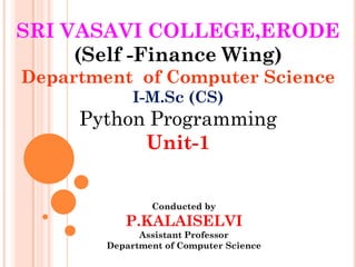 SRI VASAVI COLLEGE,ERODE
(Self -Finance Wing)
Department of Computer Science
I-M.Sc (CS)
Python Programming
Unit-1
Conducted by
P.KALAISELVI
Assistant Professor
Department of Computer Science
 