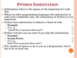 PYTHON INDENTATION
 Indentation refers to the spaces at the beginning of a code
line.
 Where in other programming languages the indentation in
code is for readability only, the indentation in Python is very
important.
 Python uses indentation to indicate a block of code.
 Example
 if 5 > 2:
print("Five is greater than two!")
 Python will give you an error if you skip the indentation:
 Example
 Syntax Error:
 if 5 > 2:
print("Five is greater than two!")
 The number of spaces is up to you as a programmer, but it
has to be at least one.
PKS
Asst.Prof
in
CS
SVCSFW
 