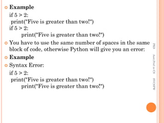  Example
if 5 > 2:
print("Five is greater than two!")
if 5 > 2:
print("Five is greater than two!")
 You have to use the same number of spaces in the same
block of code, otherwise Python will give you an error:
 Example
 Syntax Error:
if 5 > 2:
print("Five is greater than two!")
print("Five is greater than two!")
PKS
Asst.Prof
in
CS
SVCSFW
 