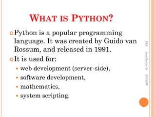 WHAT IS PYTHON?
Python is a popular programming
language. It was created by Guido van
Rossum, and released in 1991.
It is used for:
 web development (server-side),
 software development,
 mathematics,
 system scripting.
PKS
Asst.Prof
in
CS
SVCSFW
 