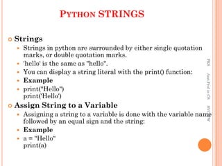  Strings
 Strings in python are surrounded by either single quotation
marks, or double quotation marks.
 'hello' is the same as "hello".
 You can display a string literal with the print() function:
 Example
 print("Hello")
print('Hello')
 Assign String to a Variable
 Assigning a string to a variable is done with the variable name
followed by an equal sign and the string:
 Example
 a = "Hello"
print(a)
PYTHON STRINGS
PKS
Asst.Prof
in
CS
SVCSFW
 