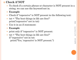  Check if NOT
 To check if a certain phrase or character is NOT present in a
string, we can use the keyword not in.
 Example
 Check if "expensive" is NOT present in the following text:
 txt = "The best things in life are free!"
print("expensive" not in txt)
 Use it in an if statement:
 Example
 print only if "expensive" is NOT present:
 txt = "The best things in life are free!"
if "expensive" not in txt:
print("Yes, 'expensive' is NOT present.")
PKS
Asst.Prof
in
CS
SVCSFW
 