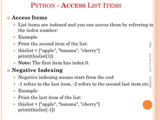 PYTHON - ACCESS LIST ITEMS
 Access Items
 List items are indexed and you can access them by referring to
the index number:
 Example
 Print the second item of the list:
 thislist = ["apple", "banana", "cherry"]
print(thislist[1])
 Note: The first item has index 0.
 Negative Indexing
 Negative indexing means start from the end
 -1 refers to the last item, -2 refers to the second last item etc.
 Example
 Print the last item of the list:
 thislist = ["apple", "banana", "cherry"]
print(thislist[-1])
PKS
Asst.Prof
in
CS
SVCSFW
 